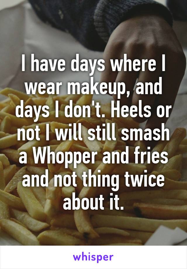I have days where I wear makeup, and days I don't. Heels or not I will still smash a Whopper and fries and not thing twice about it.