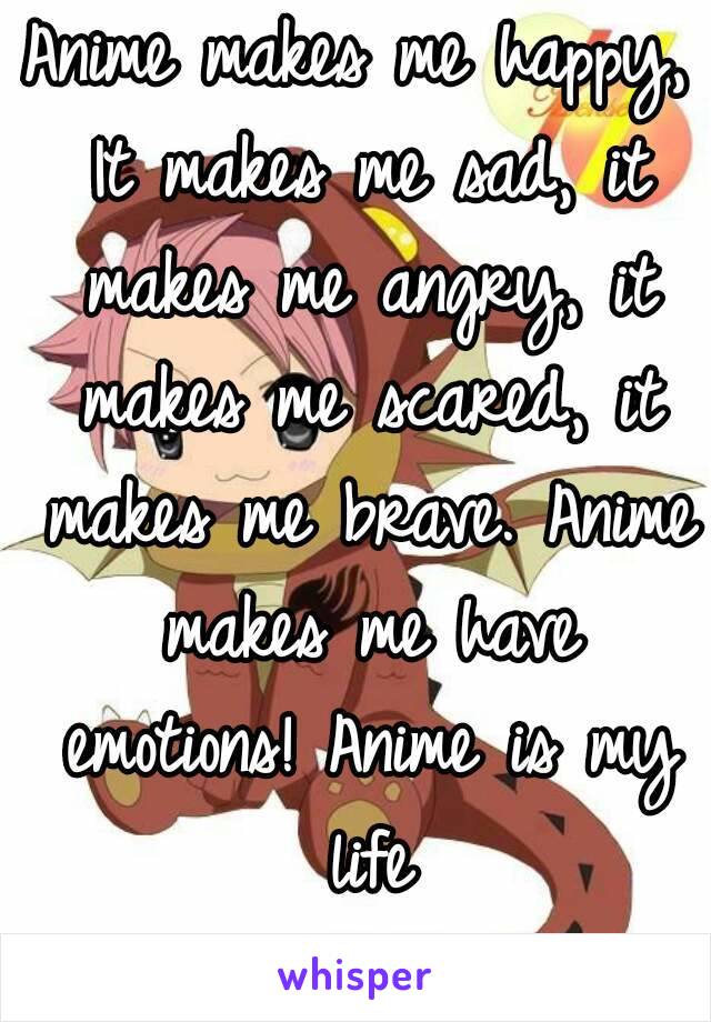 Anime makes me happy, It makes me sad, it makes me angry, it makes me scared, it makes me brave. Anime makes me have emotions! Anime is my life