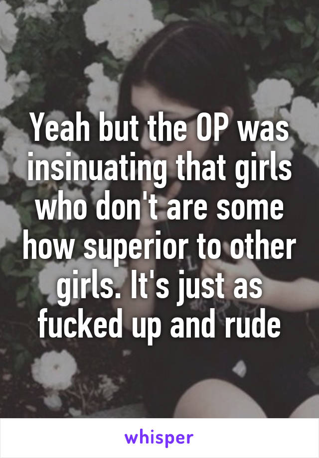 Yeah but the OP was insinuating that girls who don't are some how superior to other girls. It's just as fucked up and rude