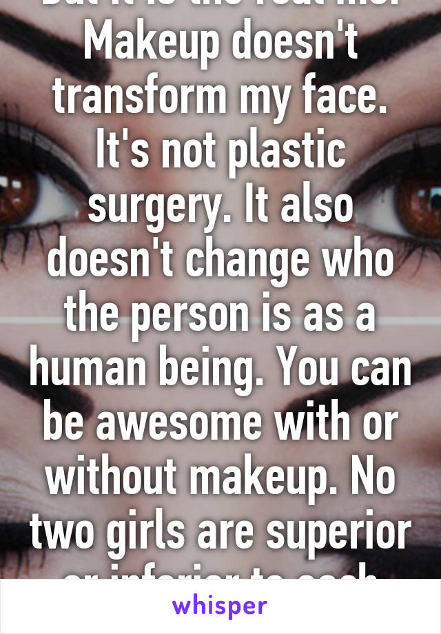 But it is the real me. Makeup doesn't transform my face. It's not plastic surgery. It also doesn't change who the person is as a human being. You can be awesome with or without makeup. No two girls are superior or inferior to each other 