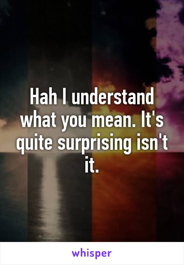 Hah I understand what you mean. It's quite surprising isn't it.