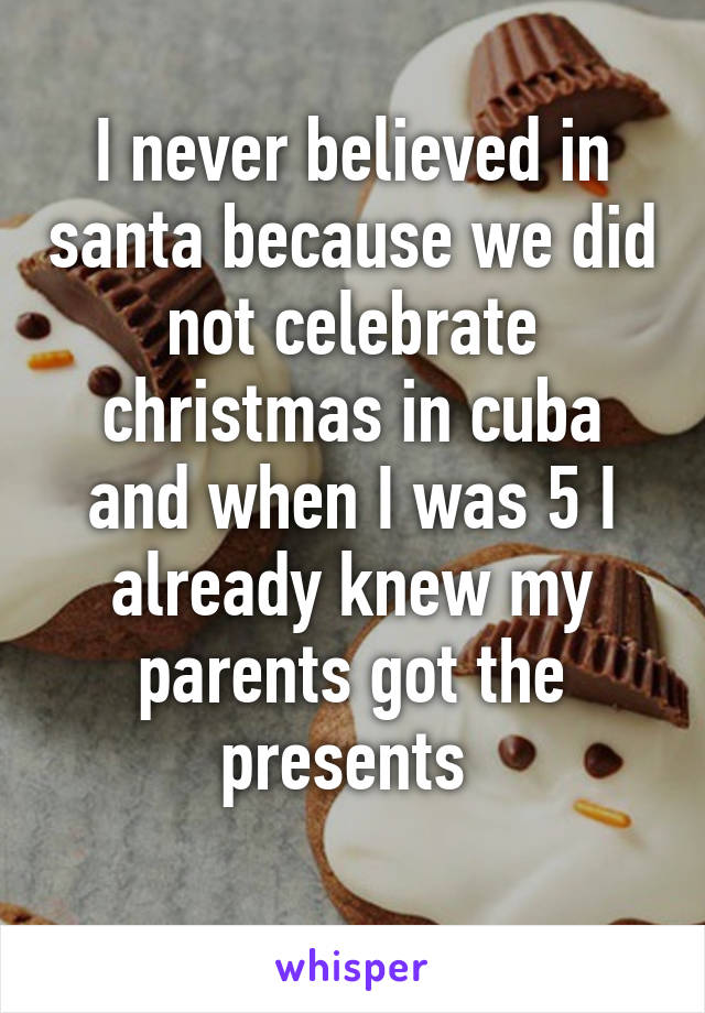 I never believed in santa because we did not celebrate christmas in cuba and when I was 5 I already knew my parents got the presents 
