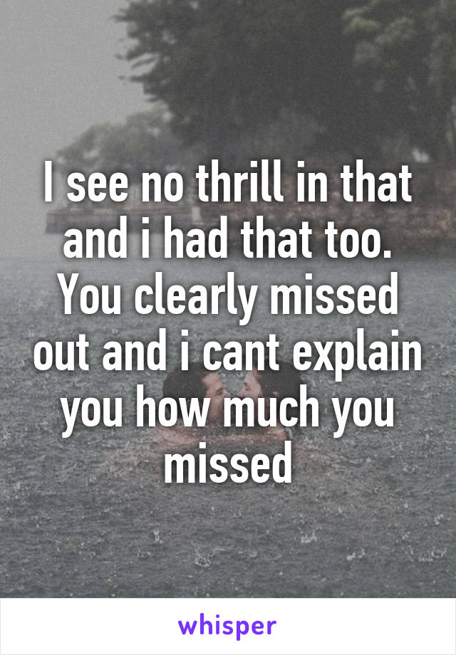 I see no thrill in that and i had that too. You clearly missed out and i cant explain you how much you missed