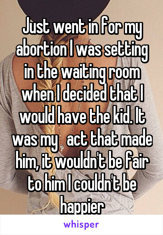 Just went in for my abortion I was setting in the waiting room when I decided that I would have the kid. It was my   act that made him, it wouldn't be fair to him I couldn't be happier