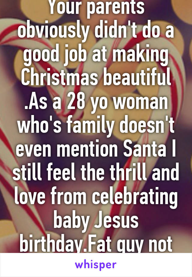 Your parents obviously didn't do a good job at making Christmas beautiful .As a 28 yo woman who's family doesn't even mention Santa I still feel the thrill and love from celebrating baby Jesus birthday.Fat guy not needed