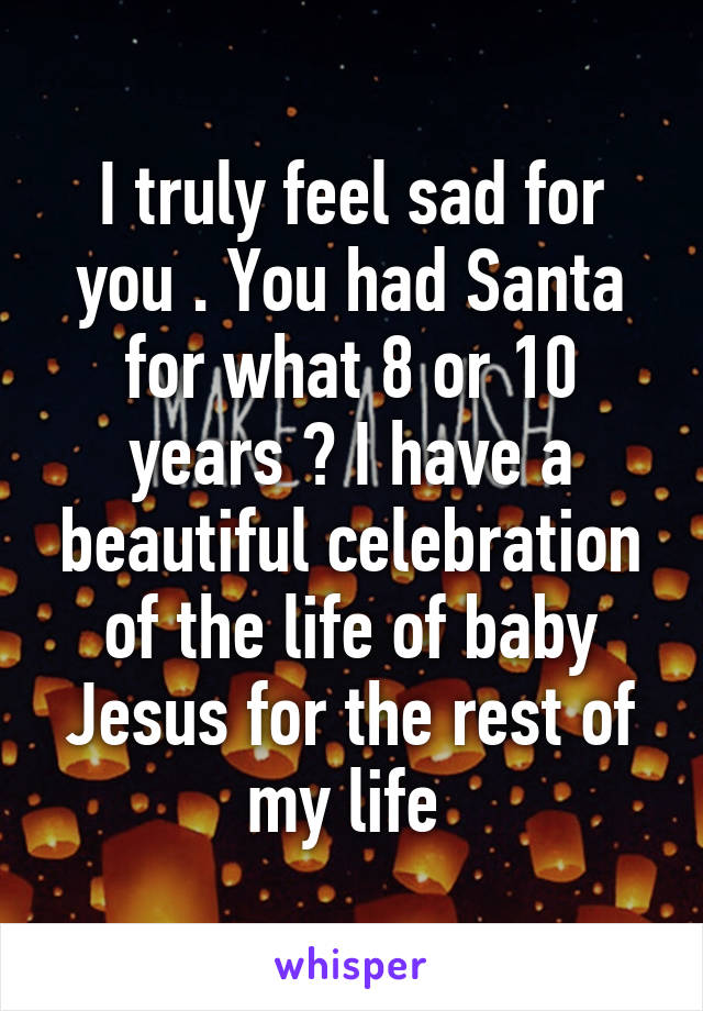 I truly feel sad for you . You had Santa for what 8 or 10 years ? I have a beautiful celebration of the life of baby Jesus for the rest of my life 