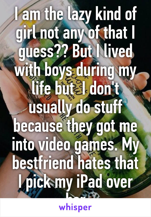 I am the lazy kind of girl not any of that I guess?? But I lived with boys during my life but  I don't usually do stuff because they got me into video games. My bestfriend hates that I pick my iPad over her