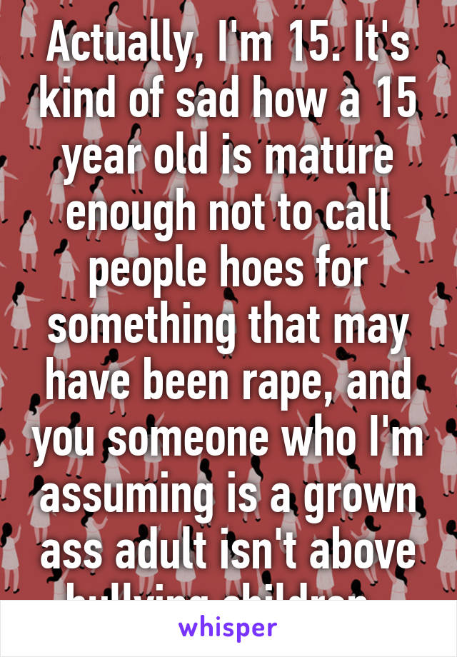 Actually, I'm 15. It's kind of sad how a 15 year old is mature enough not to call people hoes for something that may have been rape, and you someone who I'm assuming is a grown ass adult isn't above bullying children. 