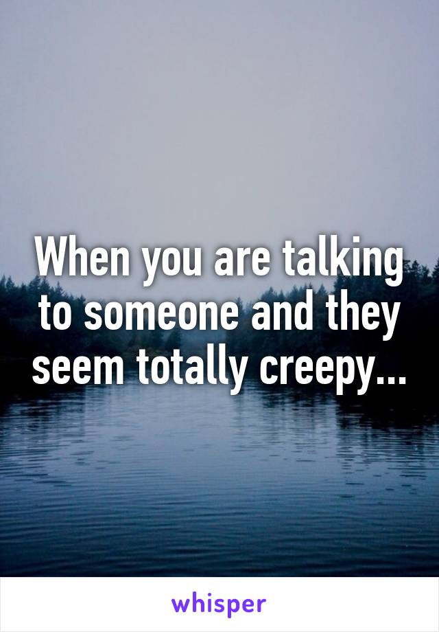 When you are talking to someone and they seem totally creepy...