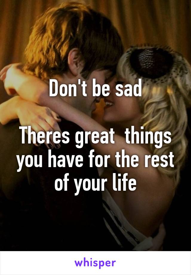 Don't be sad

Theres great  things you have for the rest of your life