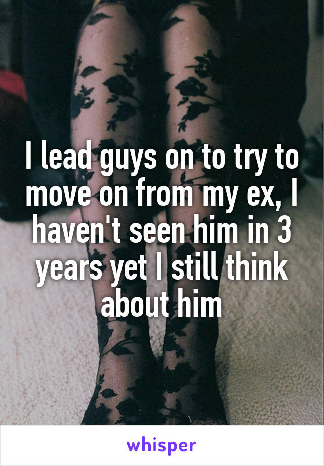 I lead guys on to try to move on from my ex, I haven't seen him in 3 years yet I still think about him