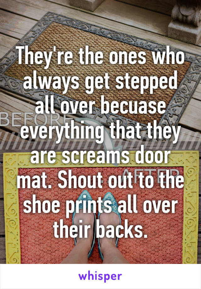 They're the ones who always get stepped all over becuase everything that they are screams door mat. Shout out to the shoe prints all over their backs.