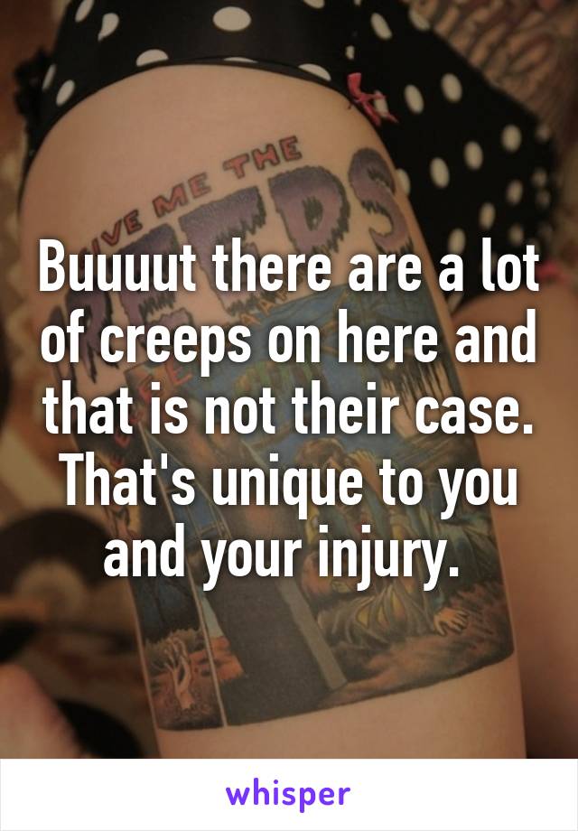 Buuuut there are a lot of creeps on here and that is not their case. That's unique to you and your injury. 