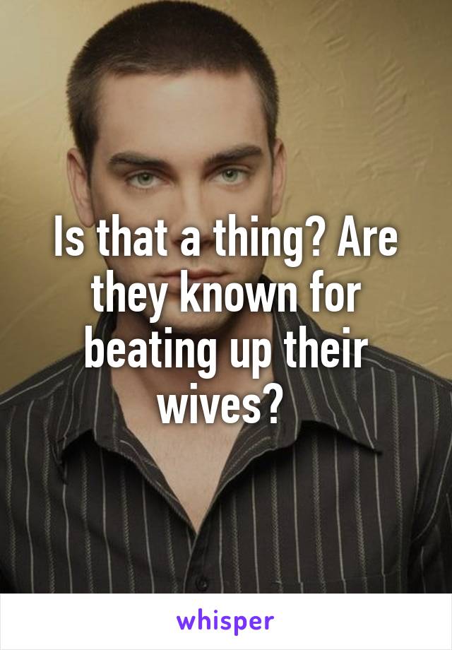 Is that a thing? Are they known for beating up their wives? 