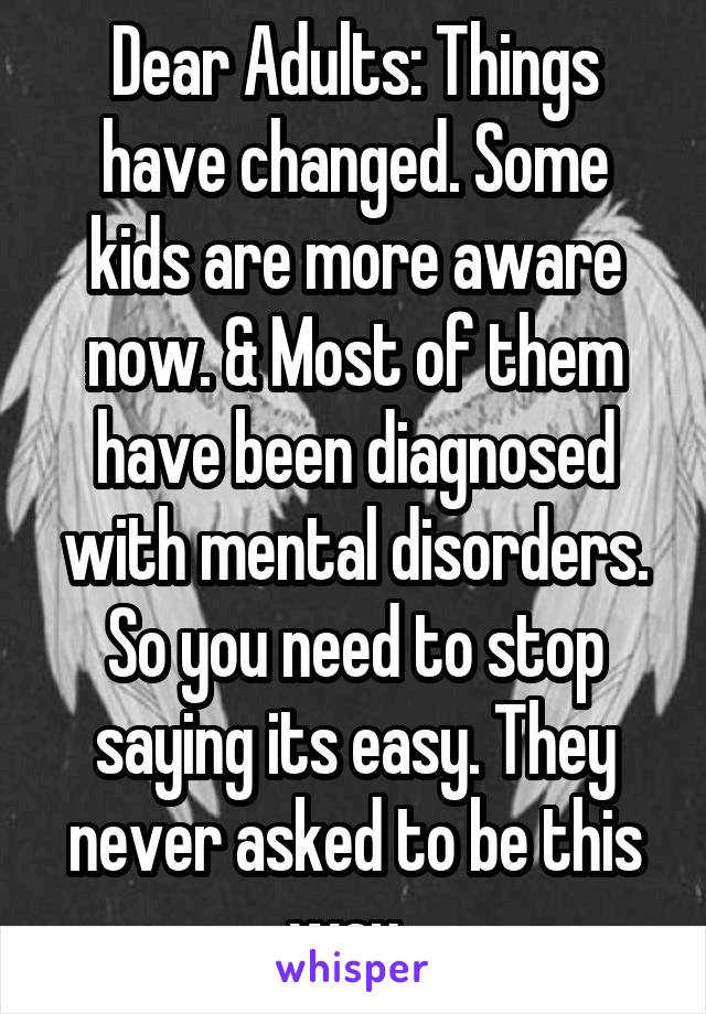 Dear Adults: Things have changed. Some kids are more aware now. & Most of them have been diagnosed with mental disorders. So you need to stop saying its easy. They never asked to be this way. 