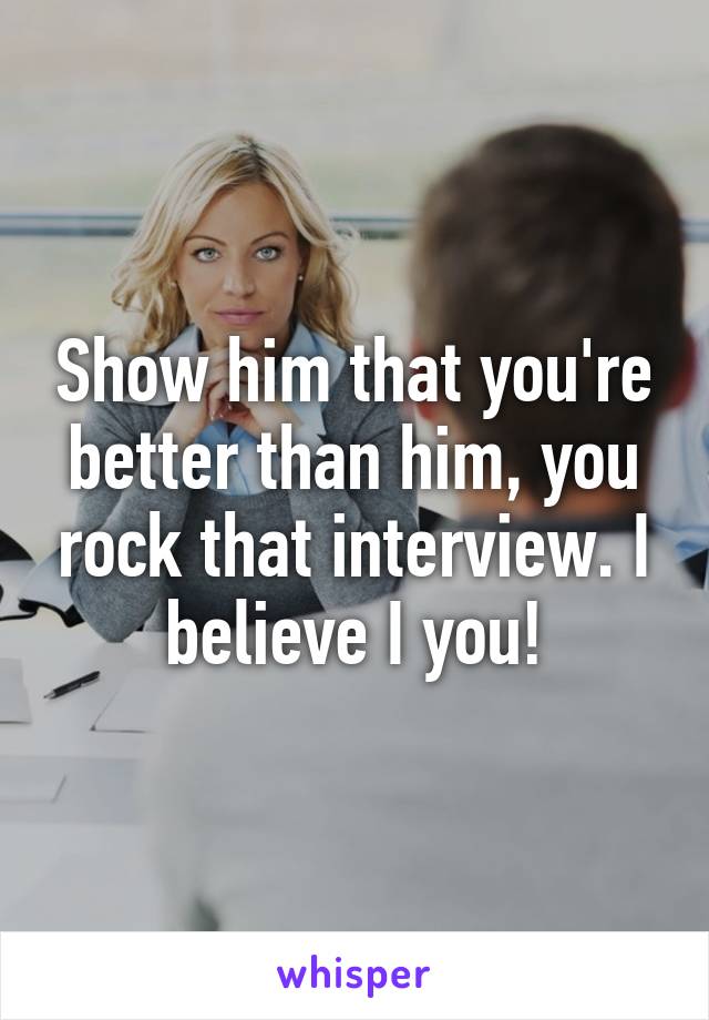 Show him that you're better than him, you rock that interview. I believe I you!