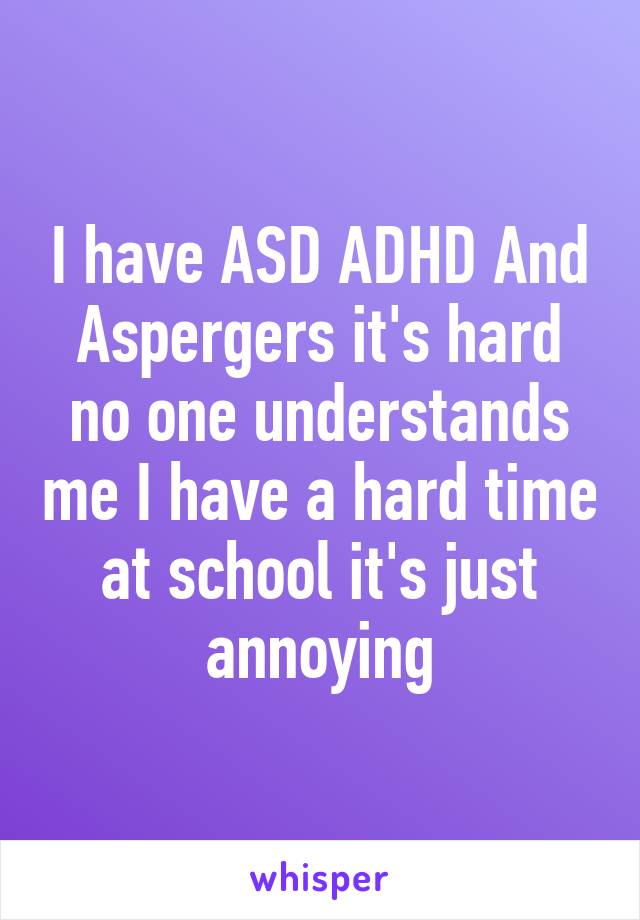 I have ASD ADHD And Aspergers it's hard no one understands me I have a hard time at school it's just annoying