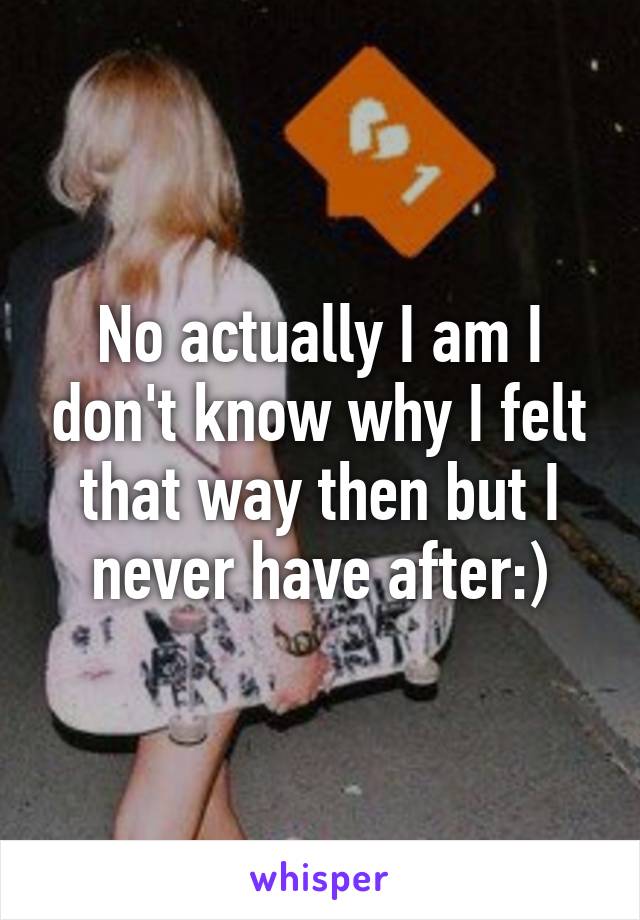 No actually I am I don't know why I felt that way then but I never have after:)