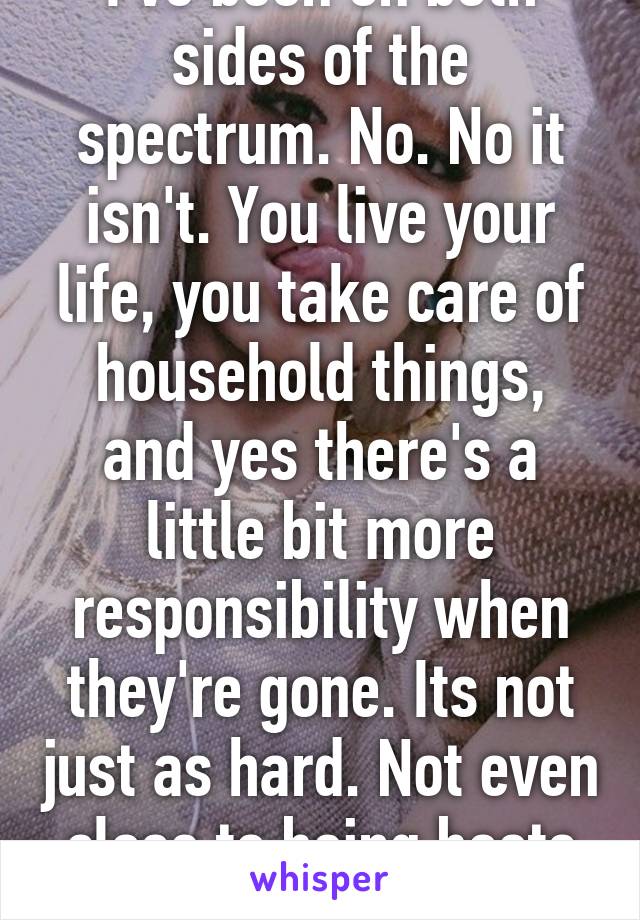 I've been on both sides of the spectrum. No. No it isn't. You live your life, you take care of household things, and yes there's a little bit more responsibility when they're gone. Its not just as hard. Not even close to being boots on ground.