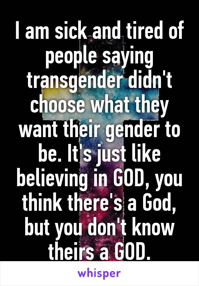 I am sick and tired of people saying transgender didn't choose what they want their gender to be. It's just like believing in GOD, you think there's a God, but you don't know theirs a GOD.