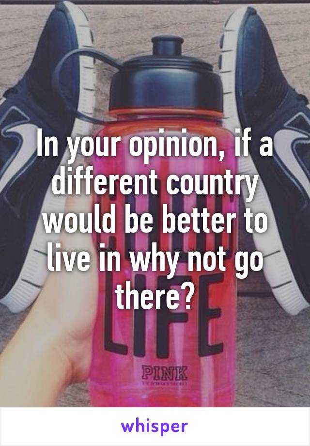 In your opinion, if a different country would be better to live in why not go there?