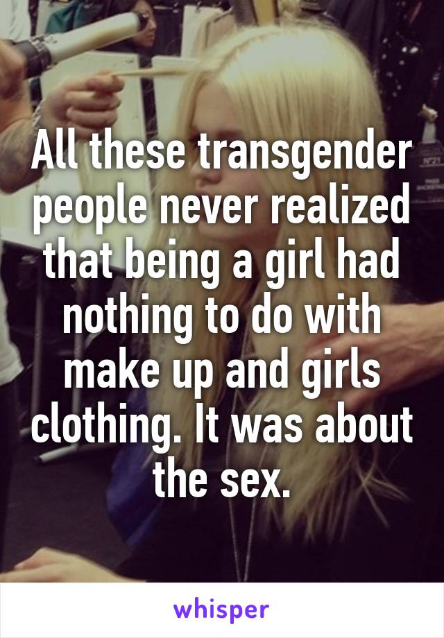 All these transgender people never realized that being a girl had nothing to do with make up and girls clothing. It was about the sex.