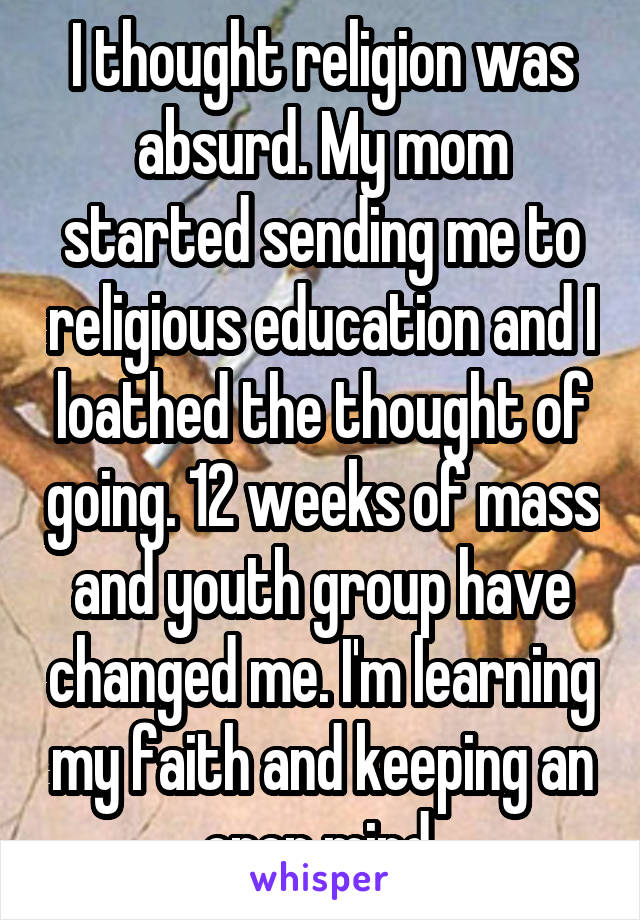 I thought religion was absurd. My mom started sending me to religious education and I loathed the thought of going. 12 weeks of mass and youth group have changed me. I'm learning my faith and keeping an open mind.