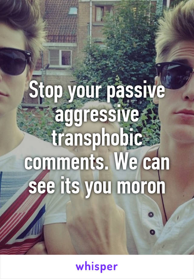 Stop your passive aggressive transphobic comments. We can see its you moron