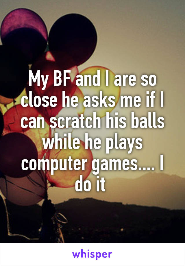 My BF and I are so close he asks me if I can scratch his balls while he plays computer games.... I do it 