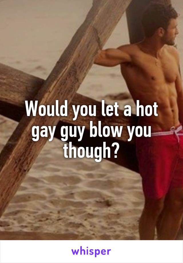Would you let a hot gay guy blow you though?