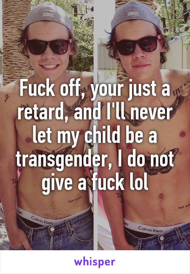 Fuck off, your just a retard, and I'll never let my child be a transgender, I do not give a fuck lol