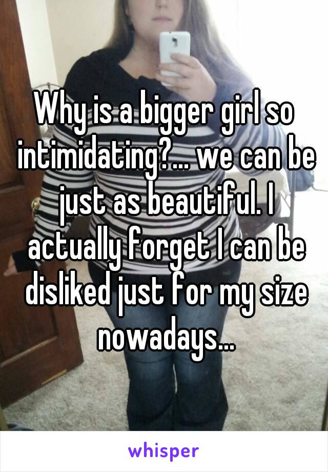 Why is a bigger girl so intimidating?... we can be just as beautiful. I actually forget I can be disliked just for my size nowadays...