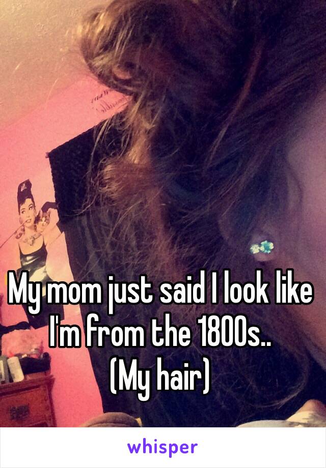 My mom just said I look like I'm from the 1800s..
(My hair)