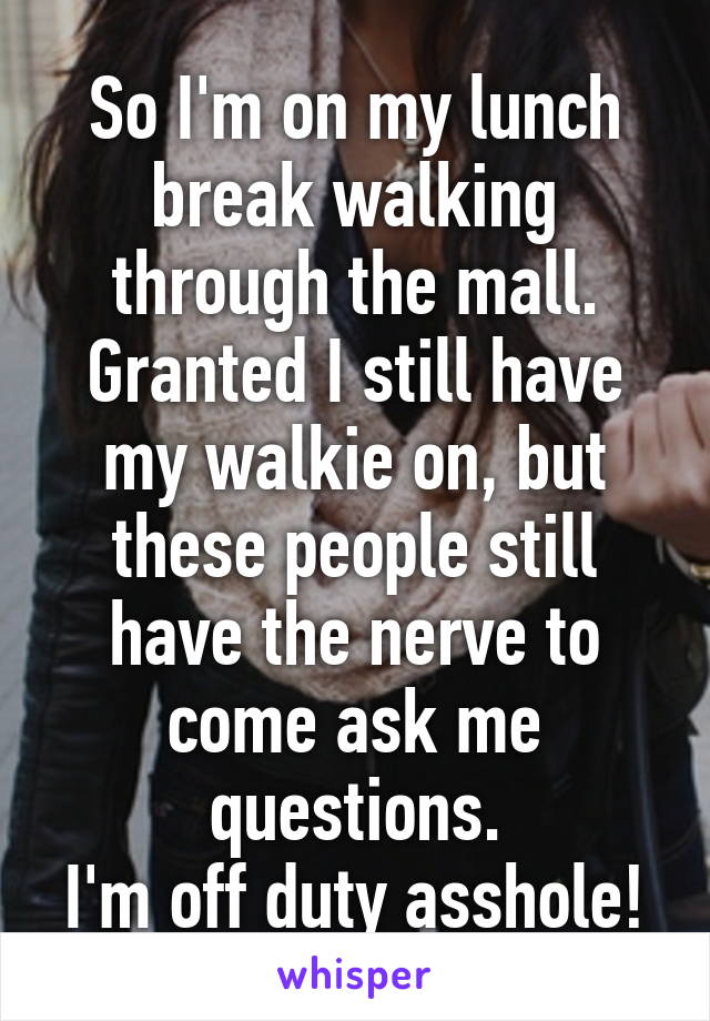 So I'm on my lunch break walking through the mall.
Granted I still have my walkie on, but these people still have the nerve to come ask me questions.
I'm off duty asshole!