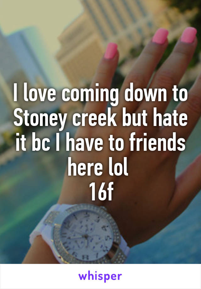 I love coming down to Stoney creek but hate it bc I have to friends here lol 
16f