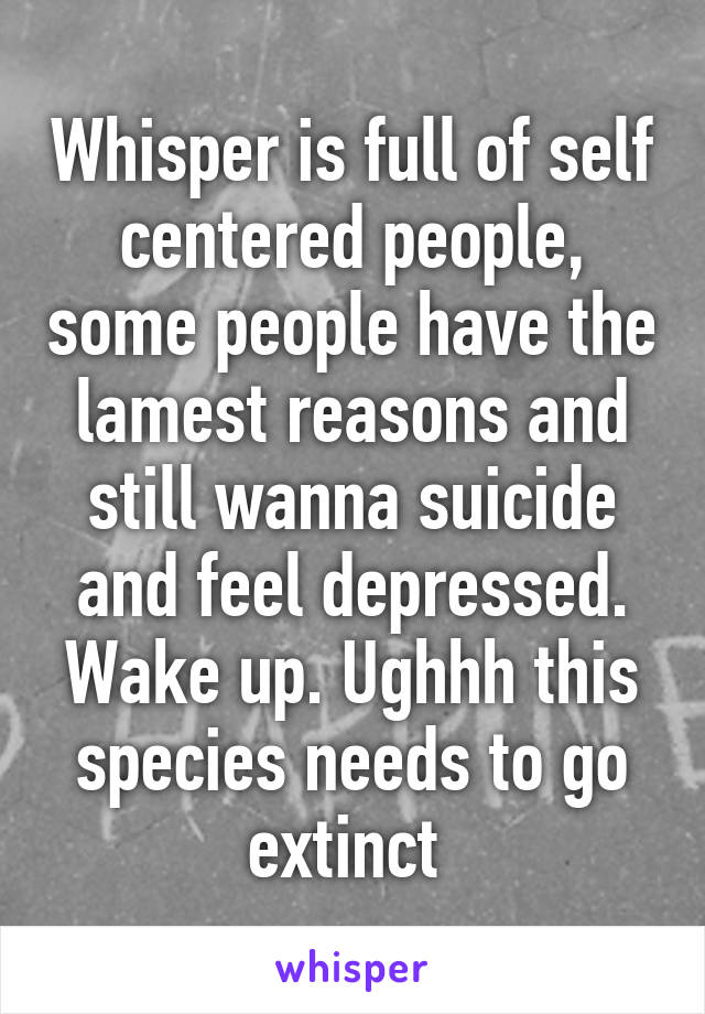Whisper is full of self centered people, some people have the lamest reasons and still wanna suicide and feel depressed. Wake up. Ughhh this species needs to go extinct 