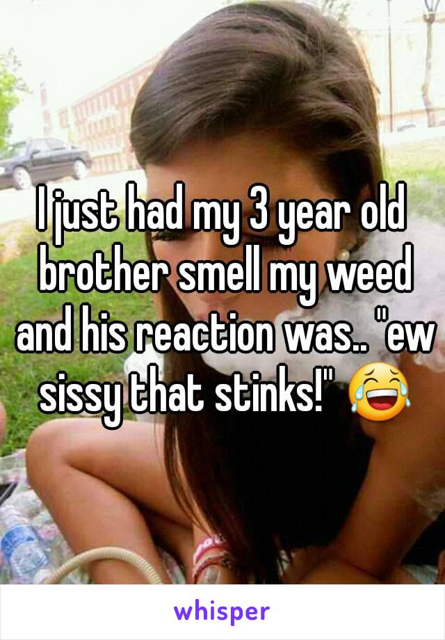 I just had my 3 year old brother smell my weed and his reaction was.. "ew sissy that stinks!" 😂