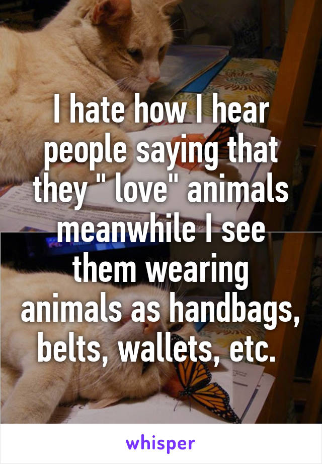 I hate how I hear people saying that they " love" animals meanwhile I see them wearing animals as handbags, belts, wallets, etc. 