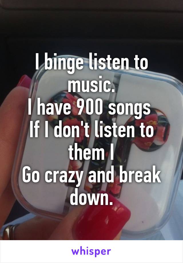 I binge listen to music.
I have 900 songs 
If I don't listen to them I
Go crazy and break down.