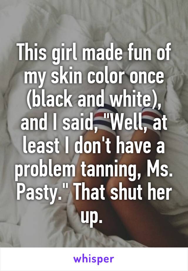 This girl made fun of my skin color once (black and white), and I said, "Well, at least I don't have a problem tanning, Ms. Pasty." That shut her up. 