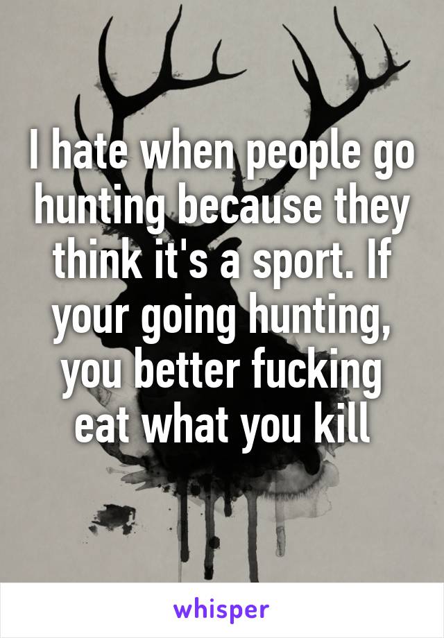 I hate when people go hunting because they think it's a sport. If your going hunting, you better fucking eat what you kill
