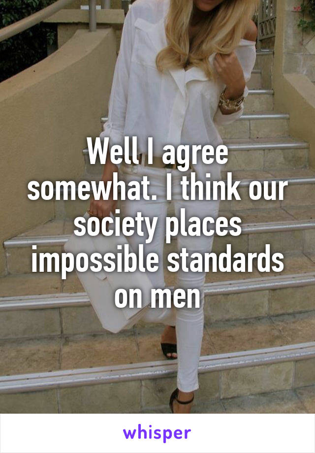 Well I agree somewhat. I think our society places impossible standards on men