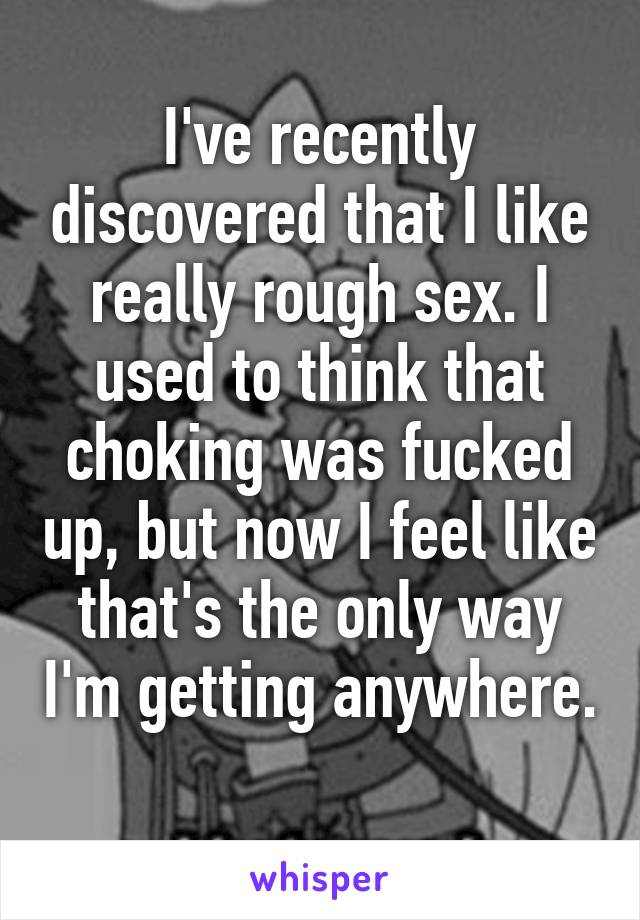 I've recently discovered that I like really rough sex. I used to think that choking was fucked up, but now I feel like that's the only way I'm getting anywhere. 