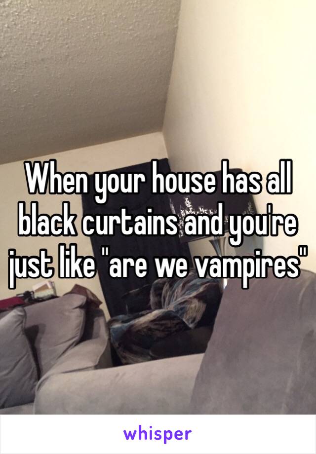 When your house has all black curtains and you're just like "are we vampires" 