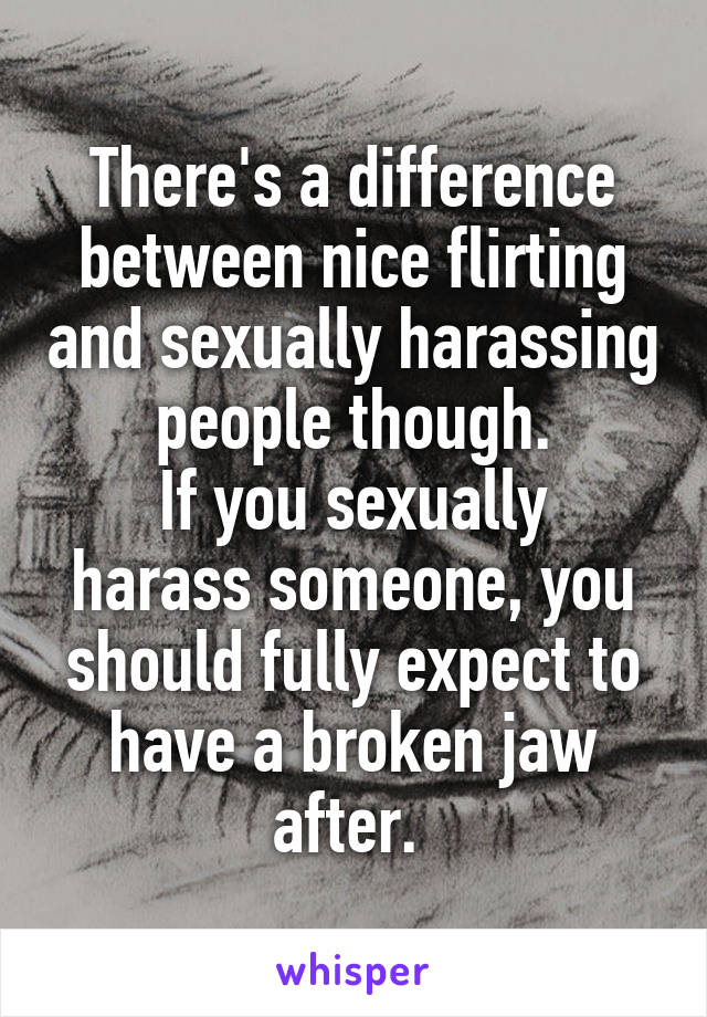 There's a difference between nice flirting and sexually harassing people though.
If you sexually harass someone, you should fully expect to have a broken jaw after. 