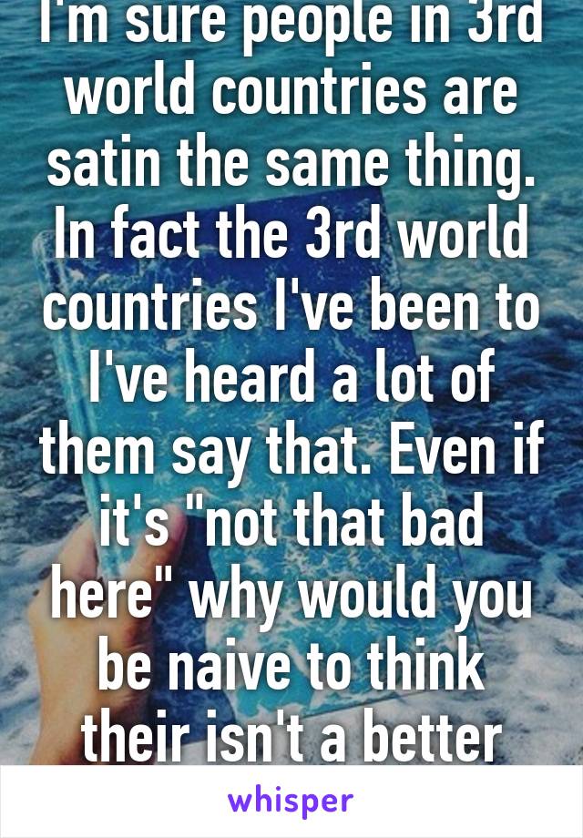 I'm sure people in 3rd world countries are satin the same thing. In fact the 3rd world countries I've been to I've heard a lot of them say that. Even if it's "not that bad here" why would you be naive to think their isn't a better country?