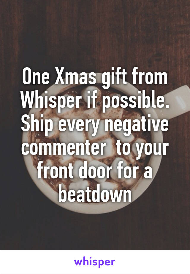 One Xmas gift from Whisper if possible. Ship every negative commenter  to your front door for a beatdown