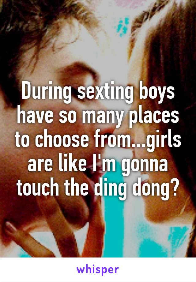 During sexting boys have so many places to choose from...girls are like I'm gonna touch the ding dong?
