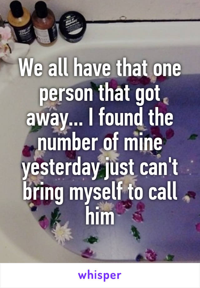 We all have that one person that got away... I found the number of mine yesterday just can't bring myself to call him
