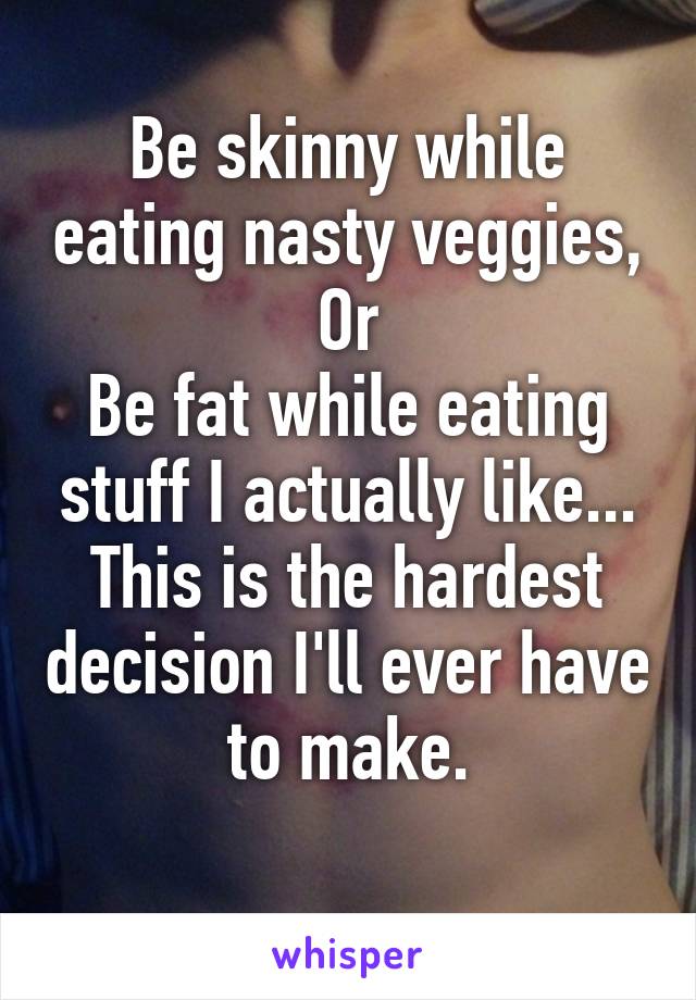 Be skinny while eating nasty veggies,
Or
Be fat while eating stuff I actually like...
This is the hardest decision I'll ever have to make.
